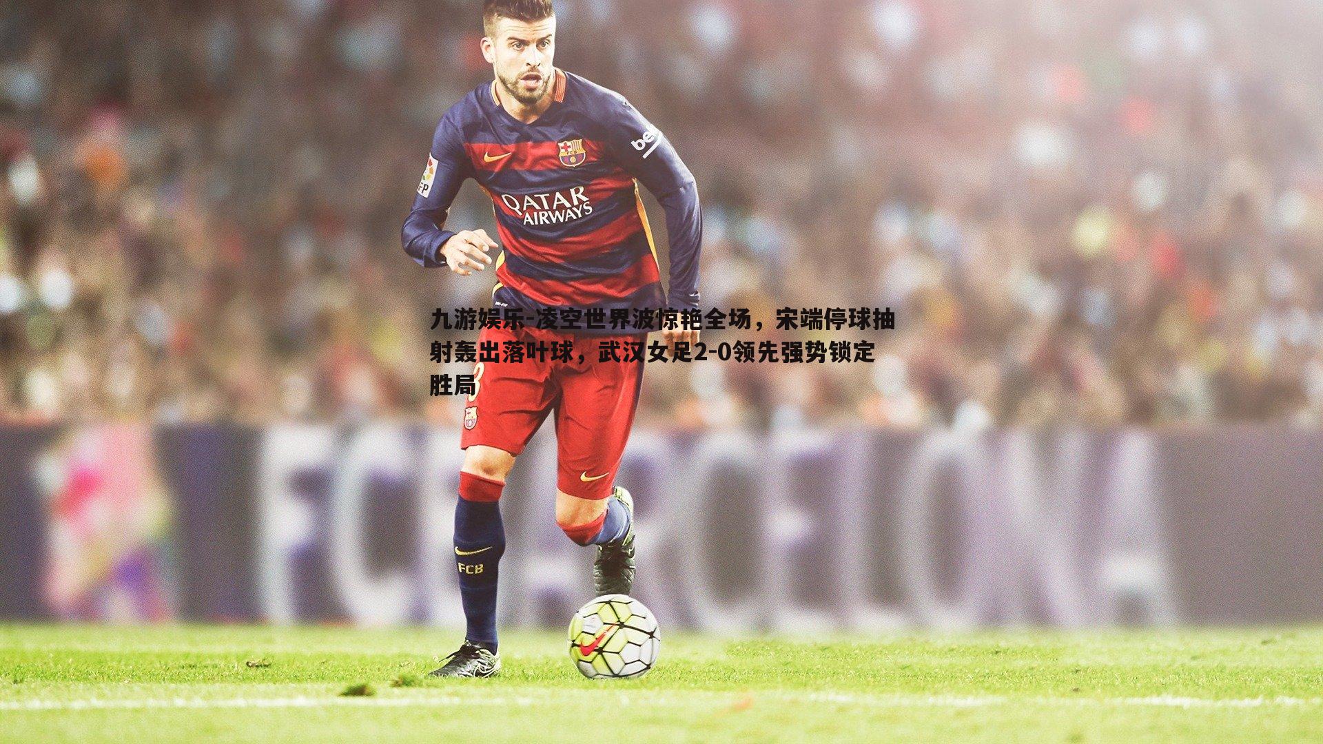 九游娱乐-凌空世界波惊艳全场，宋端停球抽射轰出落叶球，武汉女足2-0领先强势锁定胜局-第2张图片-九游娱乐