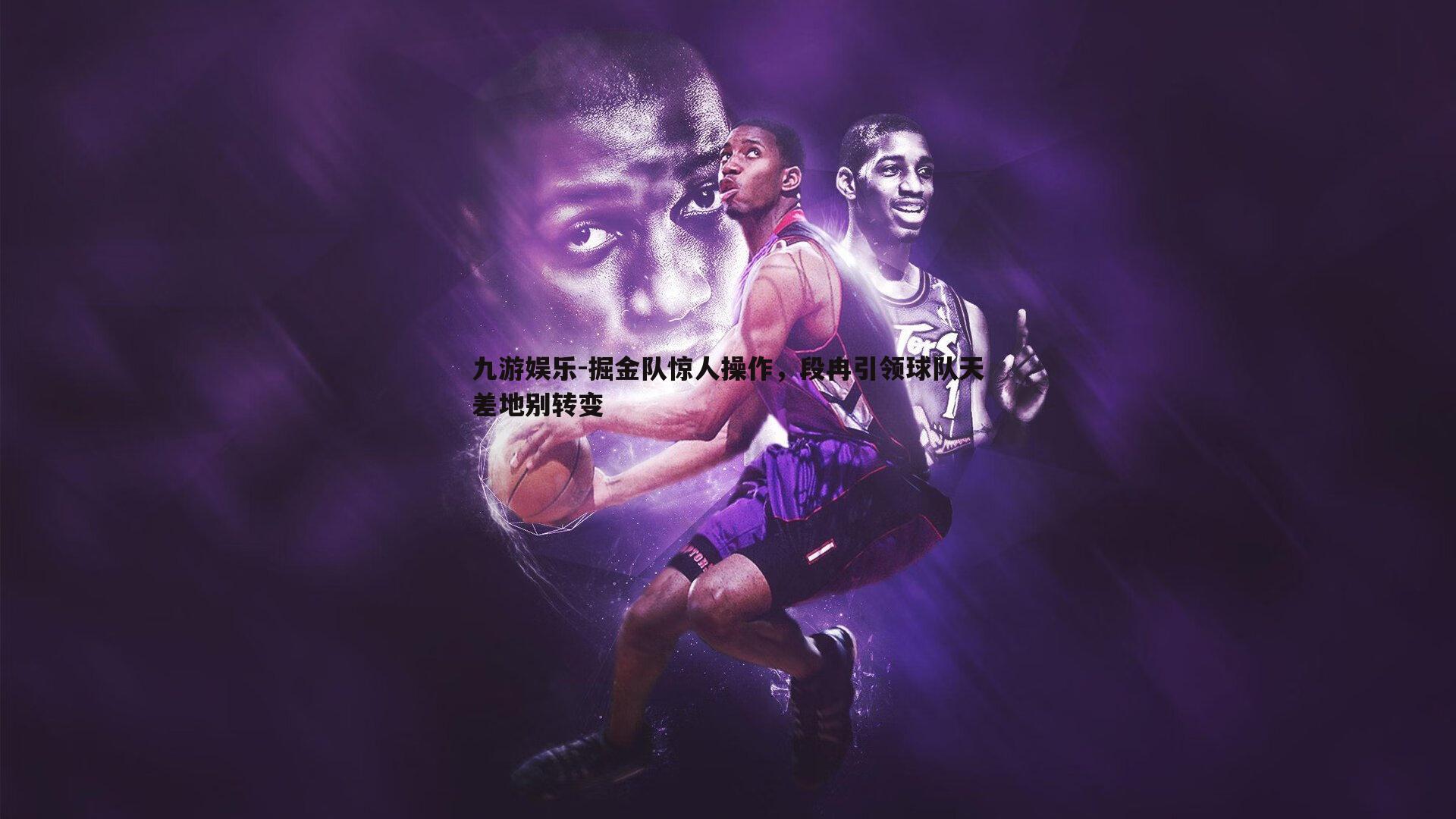 九游娱乐-掘金队惊人操作，段冉引领球队天差地别转变-第1张图片-九游娱乐